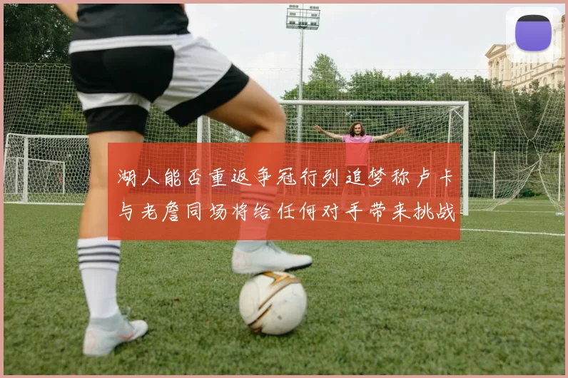湖人能否重返争冠行列追梦称卢卡与老詹同场将给任何对手带来挑战