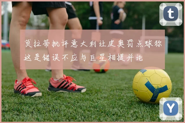 莫拉蒂批评意大利让皮奥罚点球称这是错误不应与巨星相提并论