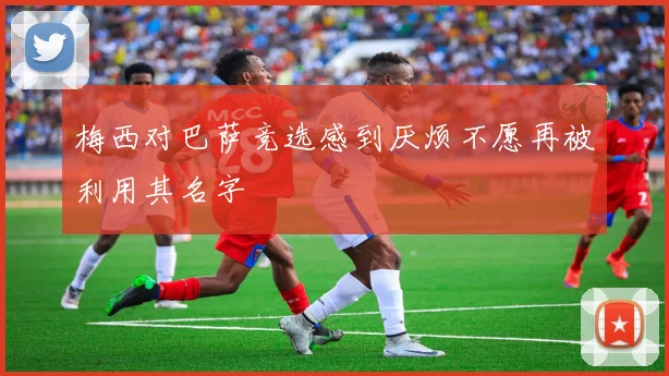 梅西对巴萨竞选感到厌烦不愿再被利用其名字