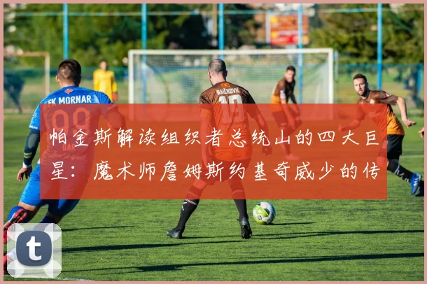 帕金斯解读组织者总统山的四大巨星：魔术师詹姆斯约基奇威少的传奇之路