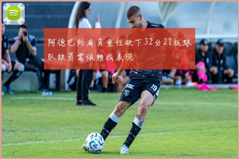 阿德巴约肩负重任砍下32分21板球队缺员需依赖我表现