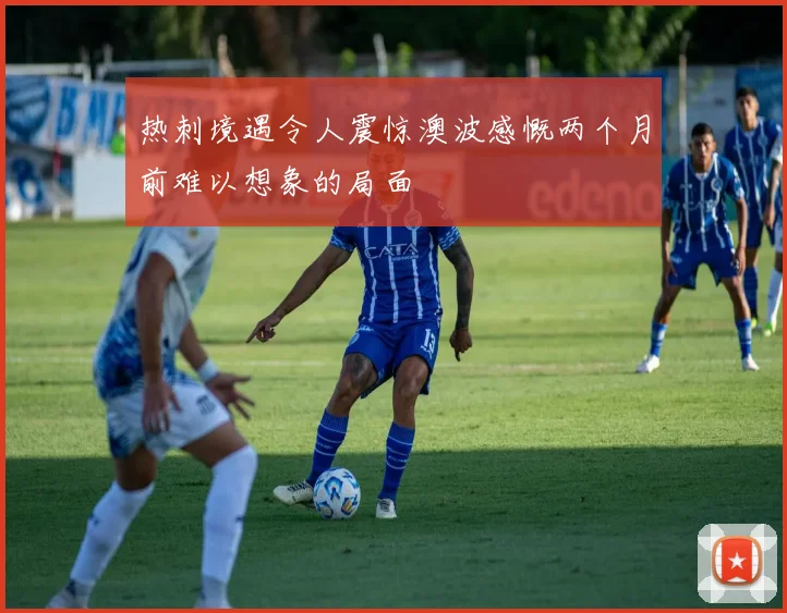 热刺境遇令人震惊澳波感慨两个月前难以想象的局面