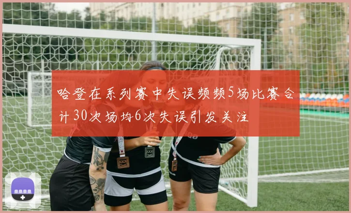 哈登在系列赛中失误频频5场比赛合计30次场均6次失误引发关注