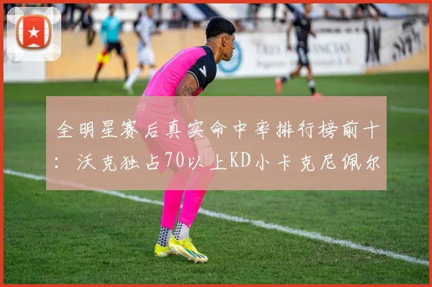 全明星赛后真实命中率排行榜前十：沃克独占70以上KD小卡克尼佩尔紧随其后