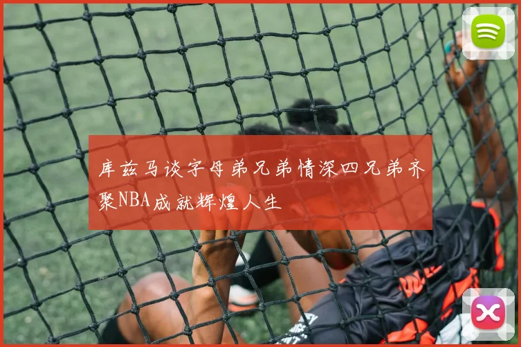 库兹马谈字母弟兄弟情深四兄弟齐聚NBA成就辉煌人生