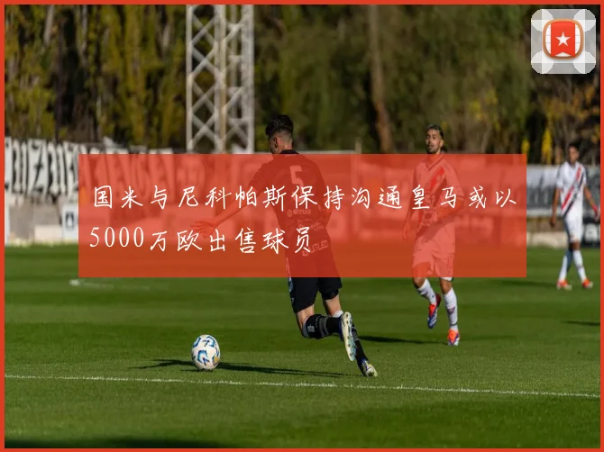 国米与尼科帕斯保持沟通皇马或以5000万欧出售球员