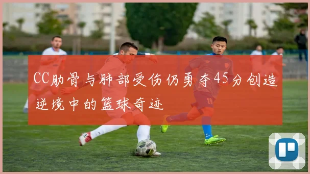 CC肋骨与肺部受伤仍勇夺45分创造逆境中的篮球奇迹