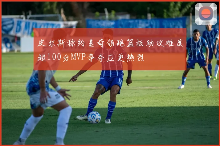 皮尔斯称约基奇领跑篮板助攻难度超100分MVP争夺应更热烈